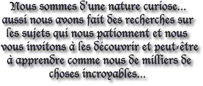 Nous sommes d'une nature curiose... 
aussi nous avons fait des recherches sur 
les sujets qui nous pationnent et nous 
vous invitons à les découvrir et peut-être
à apprendre comme nous de milliers de
choses incroyables... 